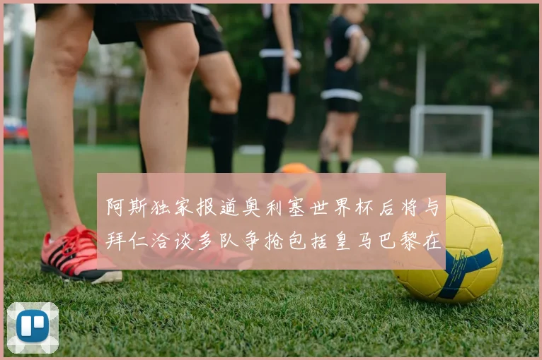 阿斯独家报道奥利塞世界杯后将与拜仁洽谈多队争抢包括皇马巴黎在内