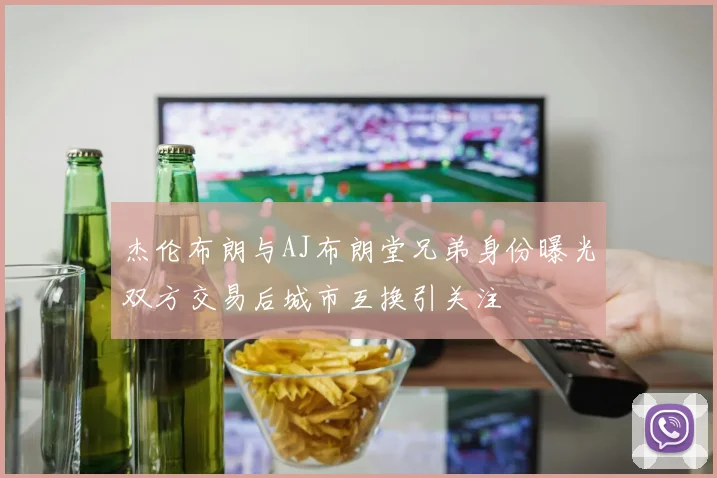 杰伦布朗与AJ布朗堂兄弟身份曝光双方交易后城市互换引关注
