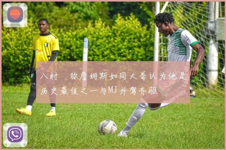 八村塁称詹姆斯如同大哥认为他是历史最佳之一与MJ并驾齐驱