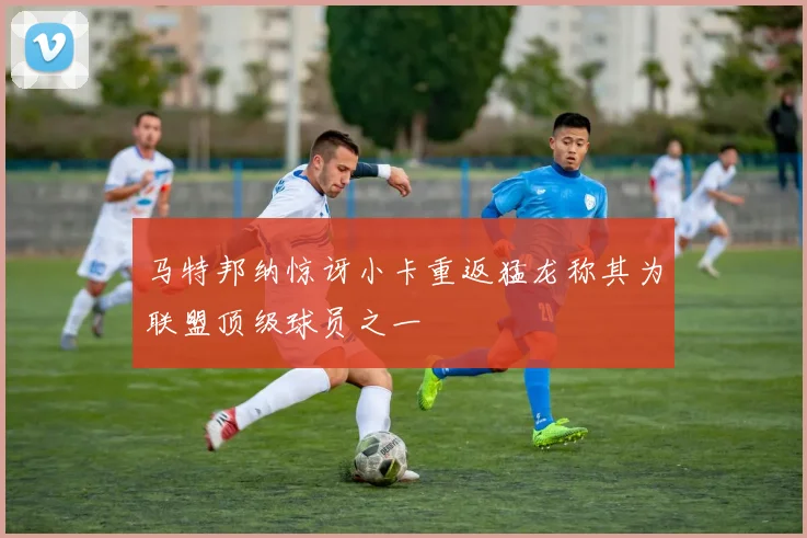 马特邦纳惊讶小卡重返猛龙称其为联盟顶级球员之一