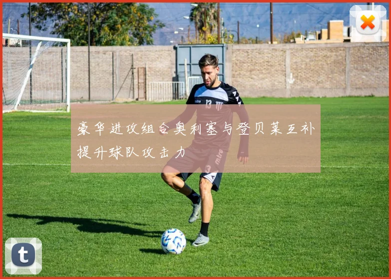 豪华进攻组合奥利塞与登贝莱互补提升球队攻击力