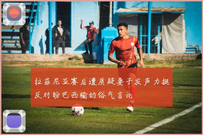 拉菲尼亚赛后遭质疑妻子发声力挺反对盼巴西输的俗气言论