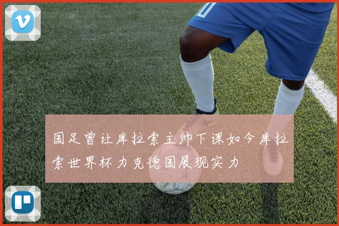 国足曾让库拉索主帅下课如今库拉索世界杯力克德国展现实力
