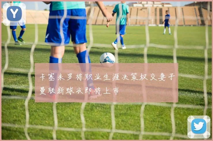 卡塞米罗将职业生涯决策权交妻子曼联新球衣即将上市