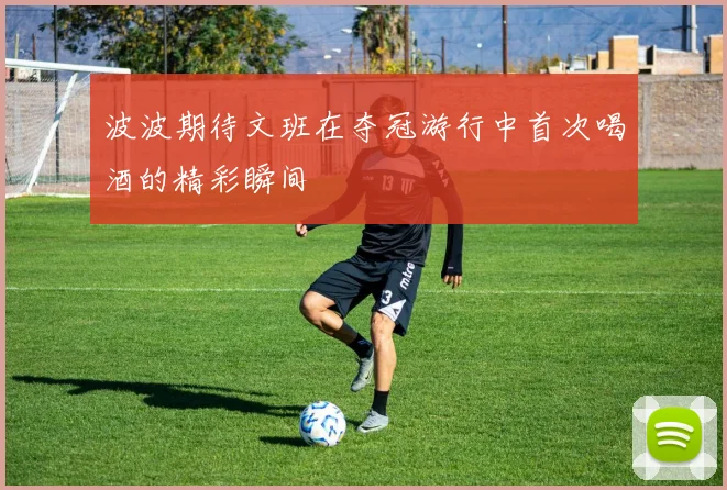 波波期待文班在夺冠游行中首次喝酒的精彩瞬间