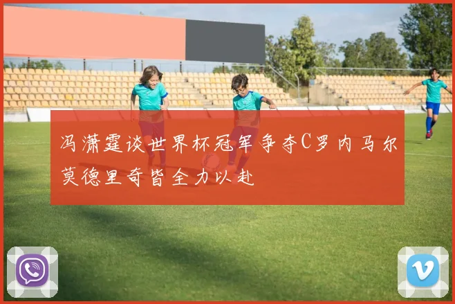 冯潇霆谈世界杯冠军争夺C罗内马尔莫德里奇皆全力以赴