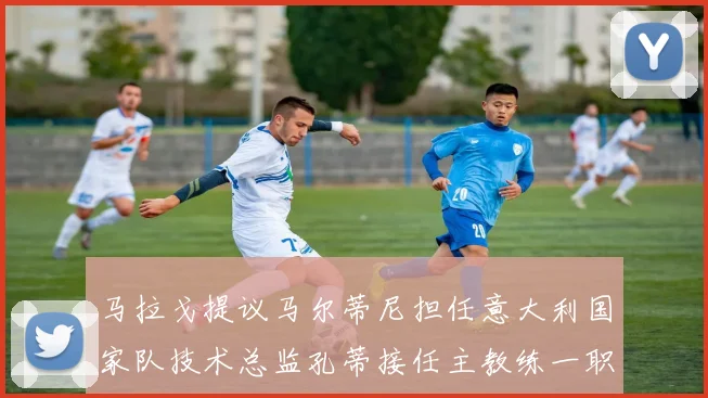 马拉戈提议马尔蒂尼担任意大利国家队技术总监孔蒂接任主教练一职