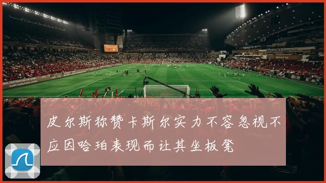 皮尔斯称赞卡斯尔实力不容忽视不应因哈珀表现而让其坐板凳