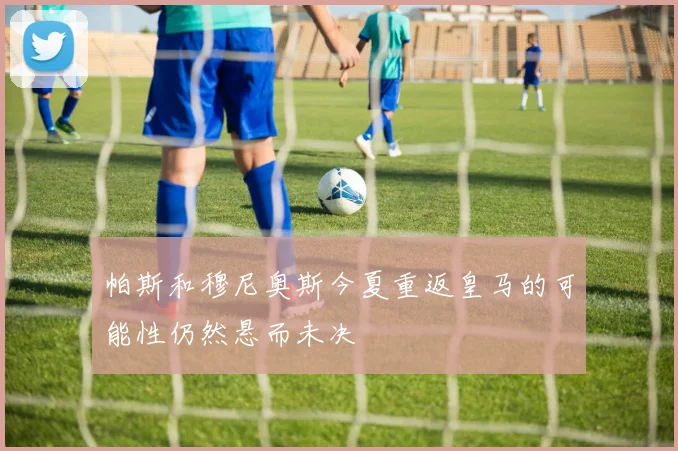 帕斯和穆尼奥斯今夏重返皇马的可能性仍然悬而未决