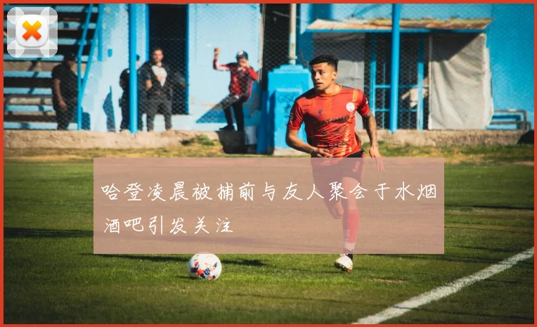 哈登凌晨被捕前与友人聚会于水烟酒吧引发关注